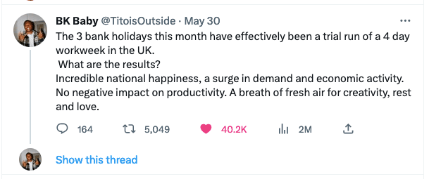 Screenshot of a tweet that says: The 3 bank holidays this month have effectively been a trial run of a 4 day workweek in the UK. What are the results? Incredible national happiness, a surge in demand and economic activitiy. No negative impact on productivity, A breath of fresh air for creativity, rest and love. 