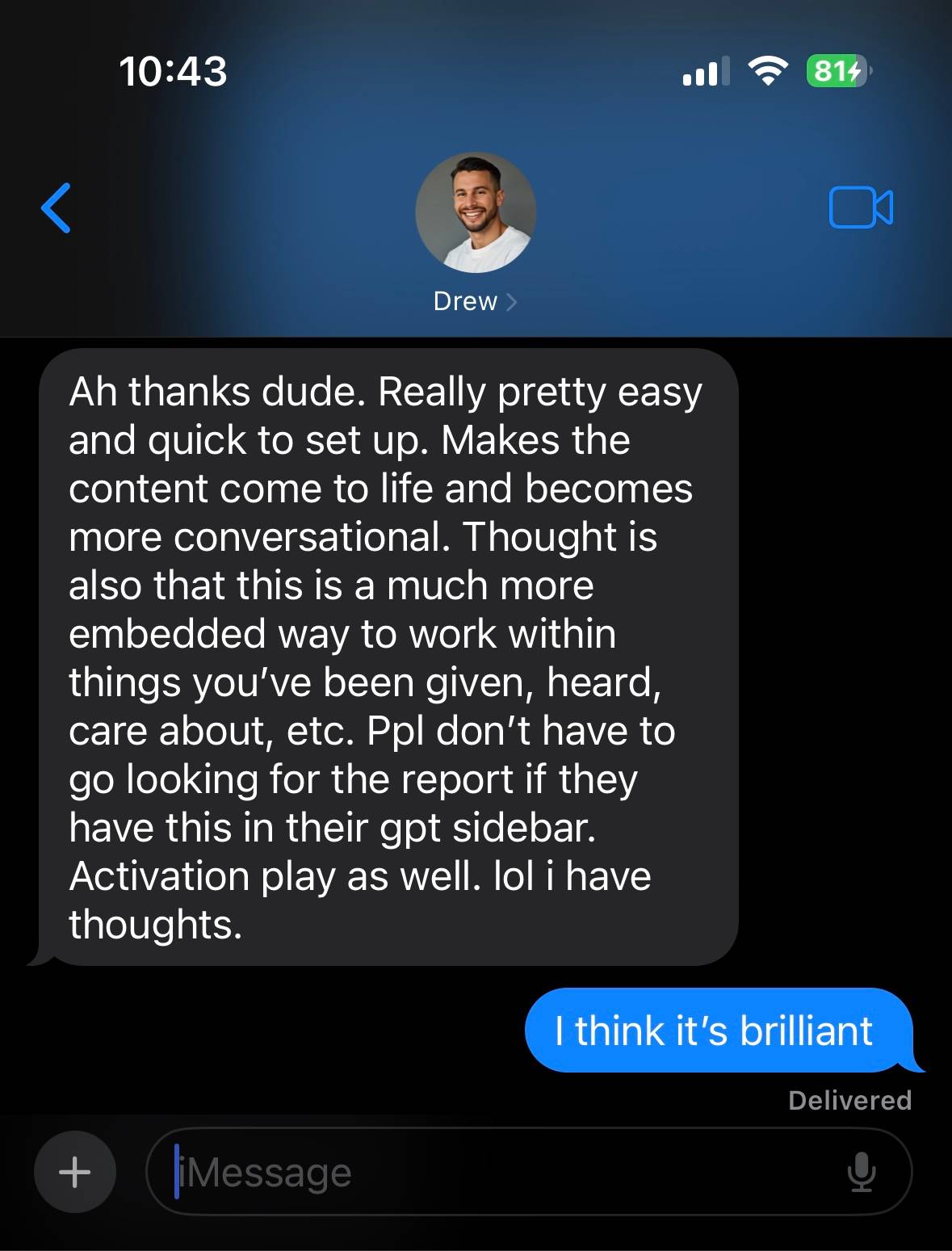  mobile screenshot from the Messages app showing a conversation with a contact named Drew. The message from Drew says:  “Ah thanks dude. Really pretty easy and quick to set up. Makes the content come to life and becomes more conversational. Thought is also that this is a much more embedded way to work within things you’ve been given, heard, care about, etc. Ppl don’t have to go looking for the report if they have this in their gpt sidebar. Activation play as well. lol i have thoughts.”  Below that, the user replies:  “I think it’s brilliant”