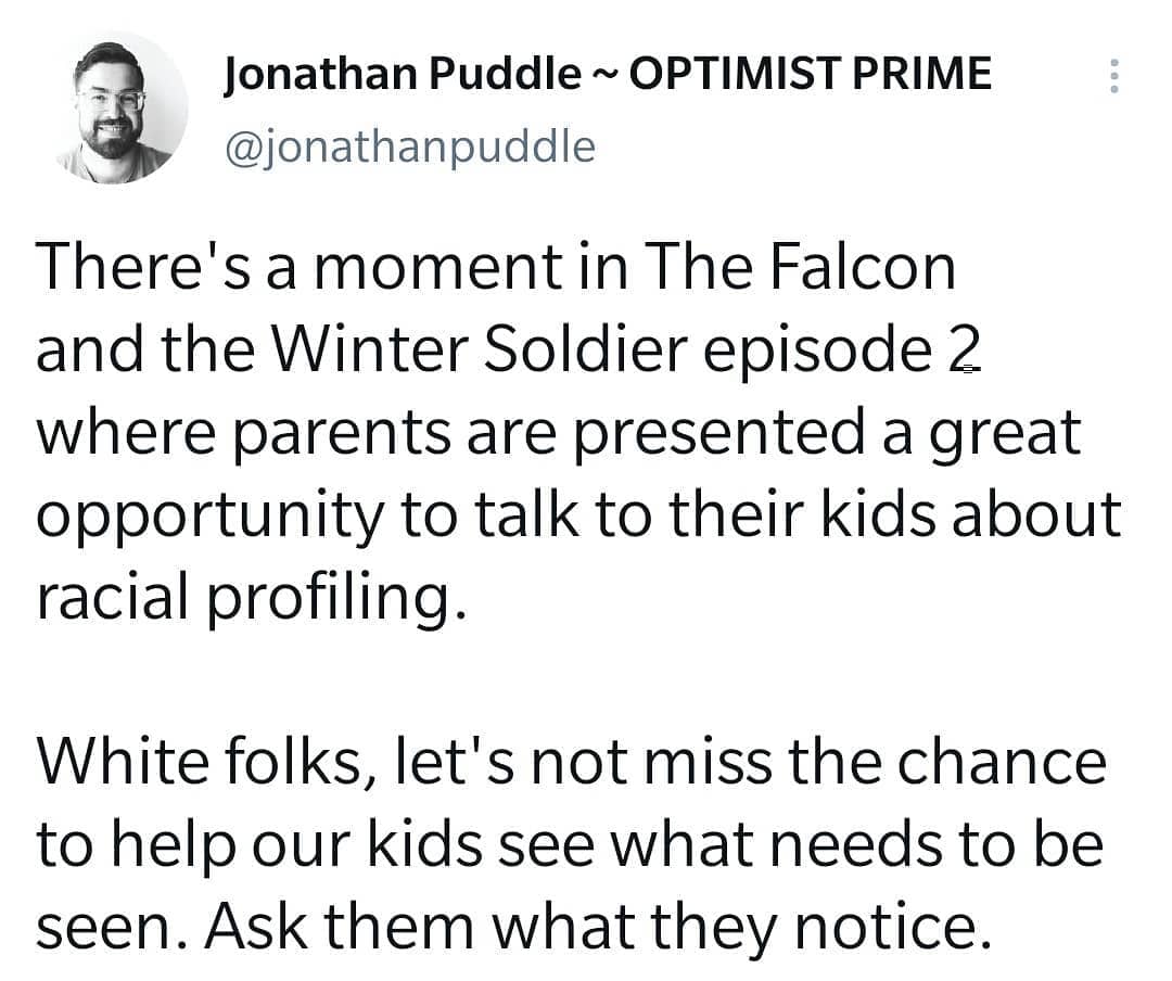 I am LOVING the new Marvel shows. Brilliant, trauma-informed storytelling that is leaning into our current state of pandemic and unrest with tenderness and wisdom.

There's a moment in The Falcon and the Winter Soldier episode 2 where parents are presented a great opportunity to talk to their kids about racial profiling. 

White folks, let's not miss the chance to help our kids see what needs to be seen. Ask them what they notice. If they simply say "racism" as my kids did, dig deeper. 

What does that word mean to them? 
Why is it wrong? 
Why do the police officers react to the situation the way they did?
What causes them to change their tune?
Is that OK?

Fellow white people, we have a massive part to play in moving towards justice, wholeness and peace for everyone created in God's image. Let's take every opportunity presented.