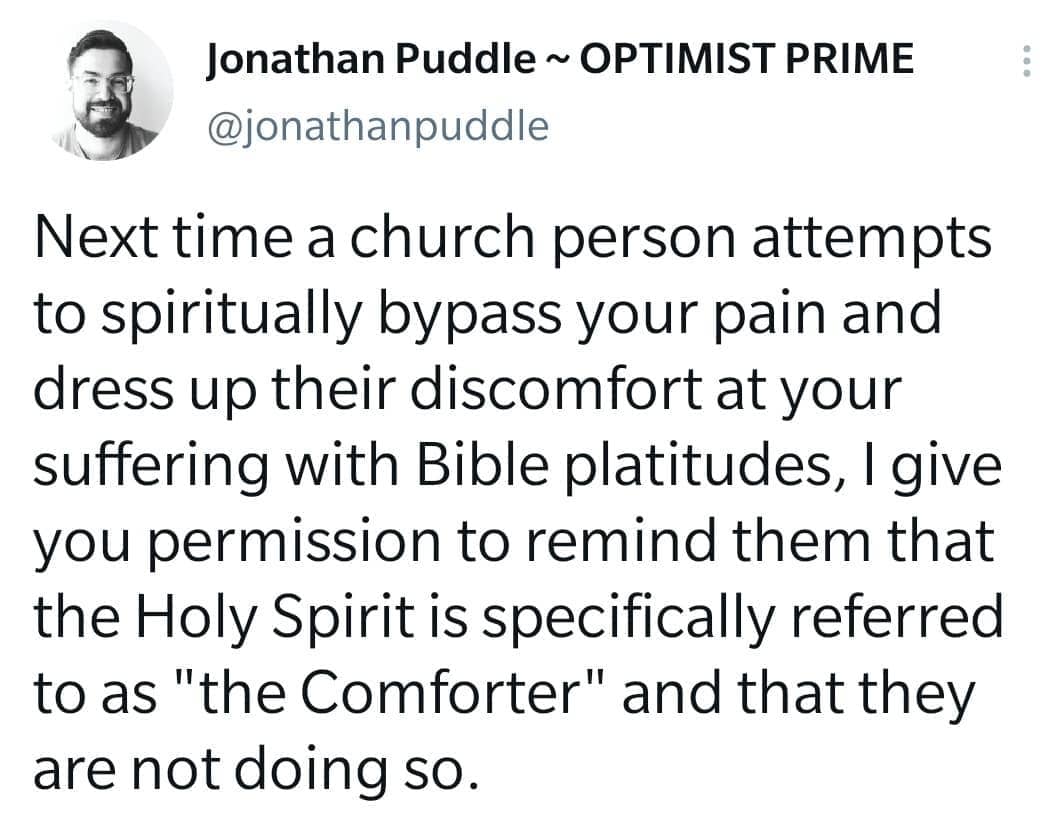 It's before 8am on a Monday, so I'm sure this isn't a perfect soundbite... but I just cannot get my mind off the fact that Jesus calls the Holy Spirit the Comforter. Not the judger, not the power-player, not the glory-prince... the Comforter!

Surely that means something for us.

So, among other things... next time a church person attempts to spiritually bypass your pain and dress up their discomfort at your suffering by using Bible platitudes, I give you permission to remind them that the Holy Spirit is specifically referred to as "the Comforter" and that they are not doing so. You may or may not want to employ another of Jesus' famous lines: "Get behind me Satan!" YMMV.

Happy Monday, my darlings. May you be comforted today by the Spirit of God who is around you at all times, and whose presence you cannot escape or chase off.