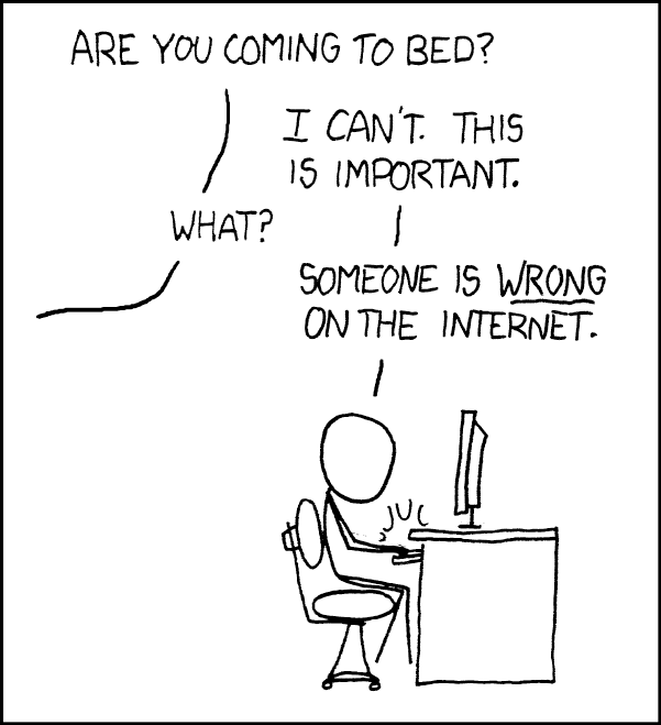 [Cueball is typing on a computer.] Voice outside frame: Are you coming to bed? Cueball: I can't. This is important. Voice: What? Cueball: Someone is WRONG on the Internet.