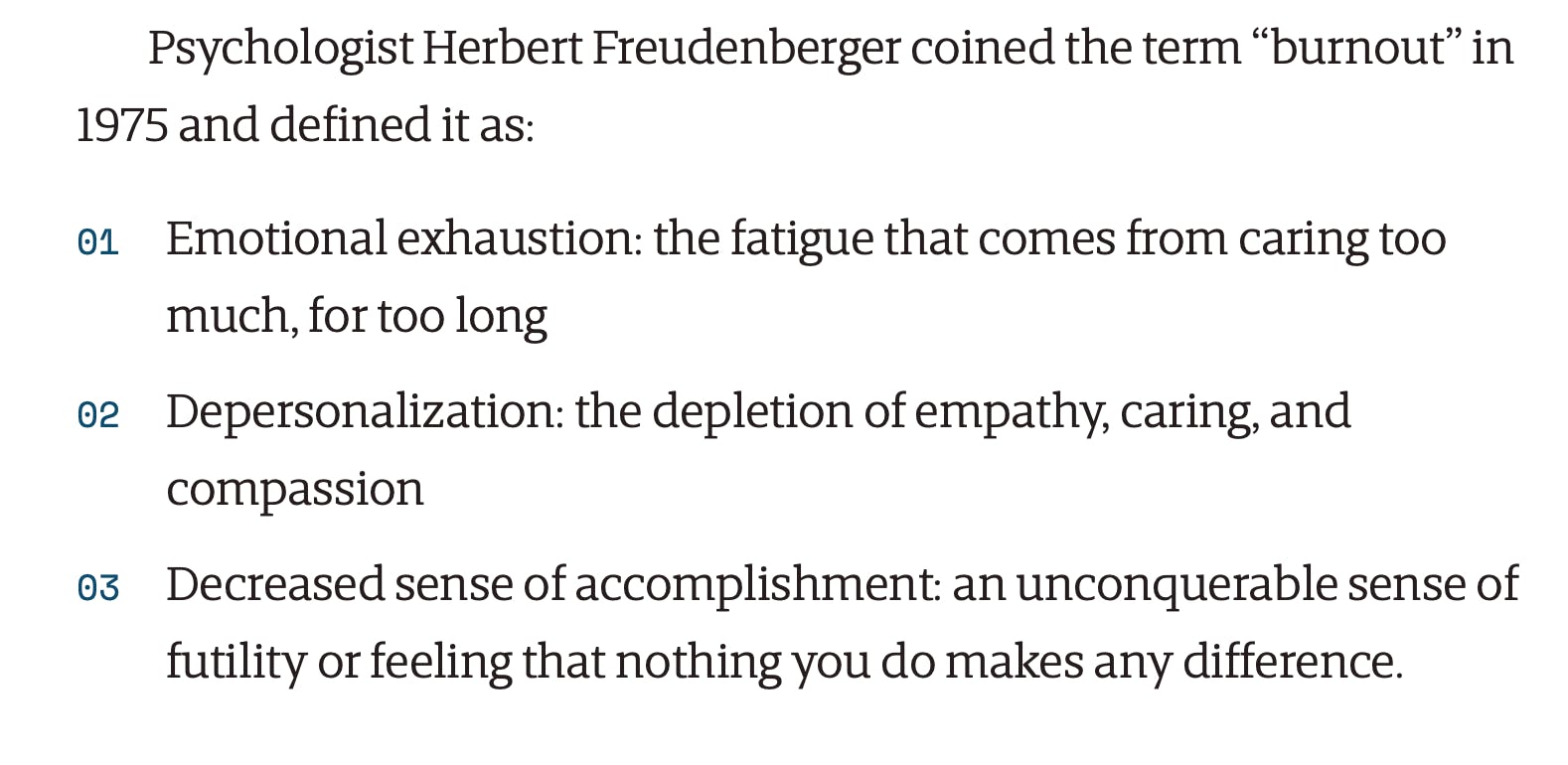 Psychologist Herbert Freudenberger coined the term “burnout” in 1975 and defined it as: Emotional exhaustion: the fatigue that comes from caring too much, for too long Depersonalization: the depletion of empathy, caring, and compassion Decreased sense of accomplishment: an unconquerable sense of futility or feeling that nothing you do makes any difference.