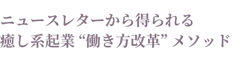 ニュースレターから得られる 癒し系起業 “働き方改革” メソッド