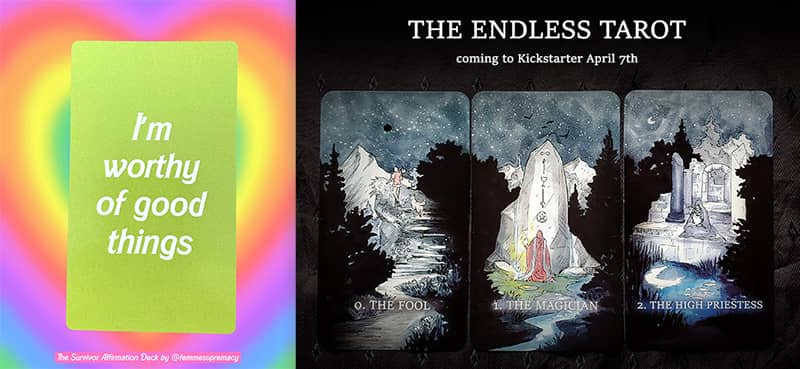 Combined promotional graphic for 2 card decks being funded via Kickstarter. On the left is a bright green card created by Karine Hagelin. Text reads, "I'm worthy of good things." On the right is a black field with 3 evocative watercolor illustrations by Eric Maille accompanying the first 3 cards in a tarot deck. Text reads, "The Endless Tarot coming to Kickstarter April 7th."