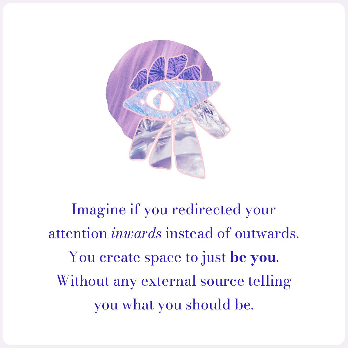 Imagine if you redirected your attention inwards instead of outwards.You create space to just be you. Without any external source telling you what you should be.