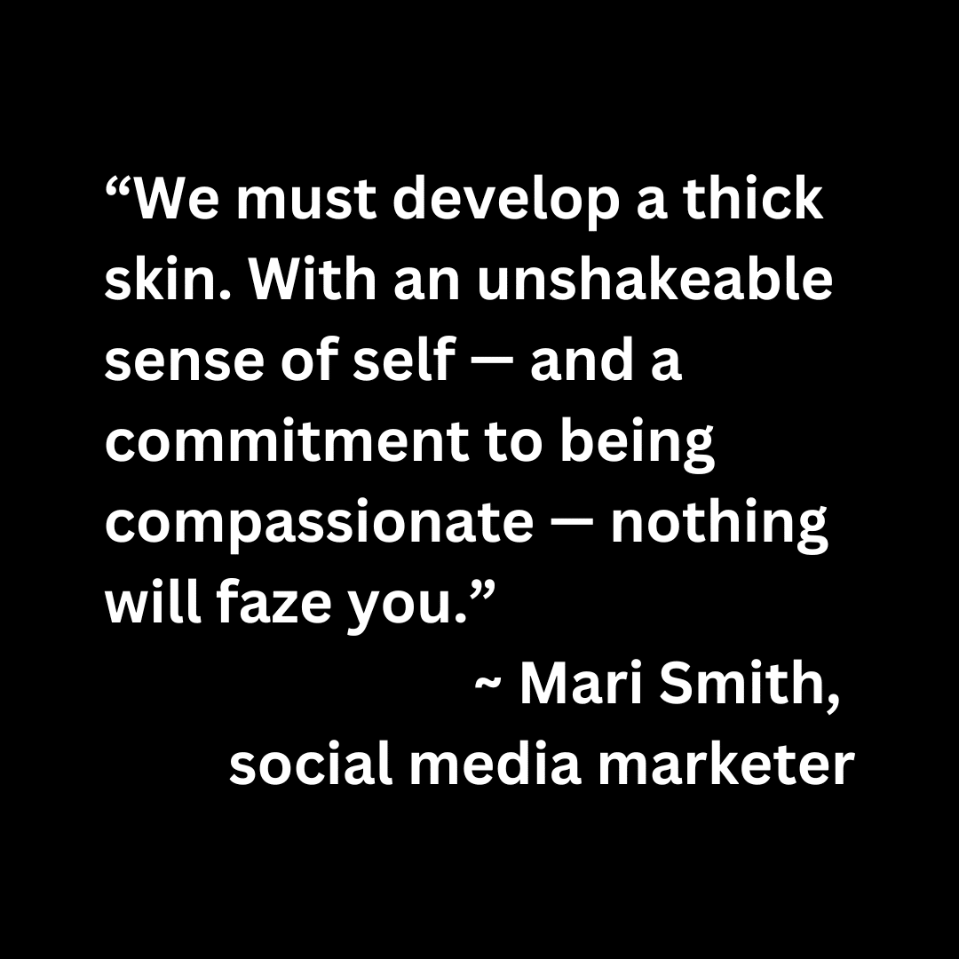 “We must develop a thick skin. With an unshakeable sense of self — and a commitment to being compassionate — nothing will faze you.”  ~ Mari Smith,  social media marketer