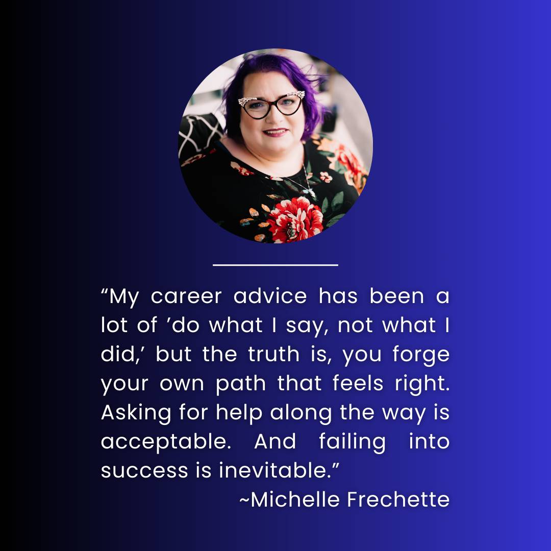 “My career advice has been a lot of ’do what I say, not what I did,’ but the truth is, you forge your own path that feels right. Asking for help along the way is acceptable. And failing into success is inevitable.” ~Michelle Frechette   Michelle’s headshot is placed to the left of the text