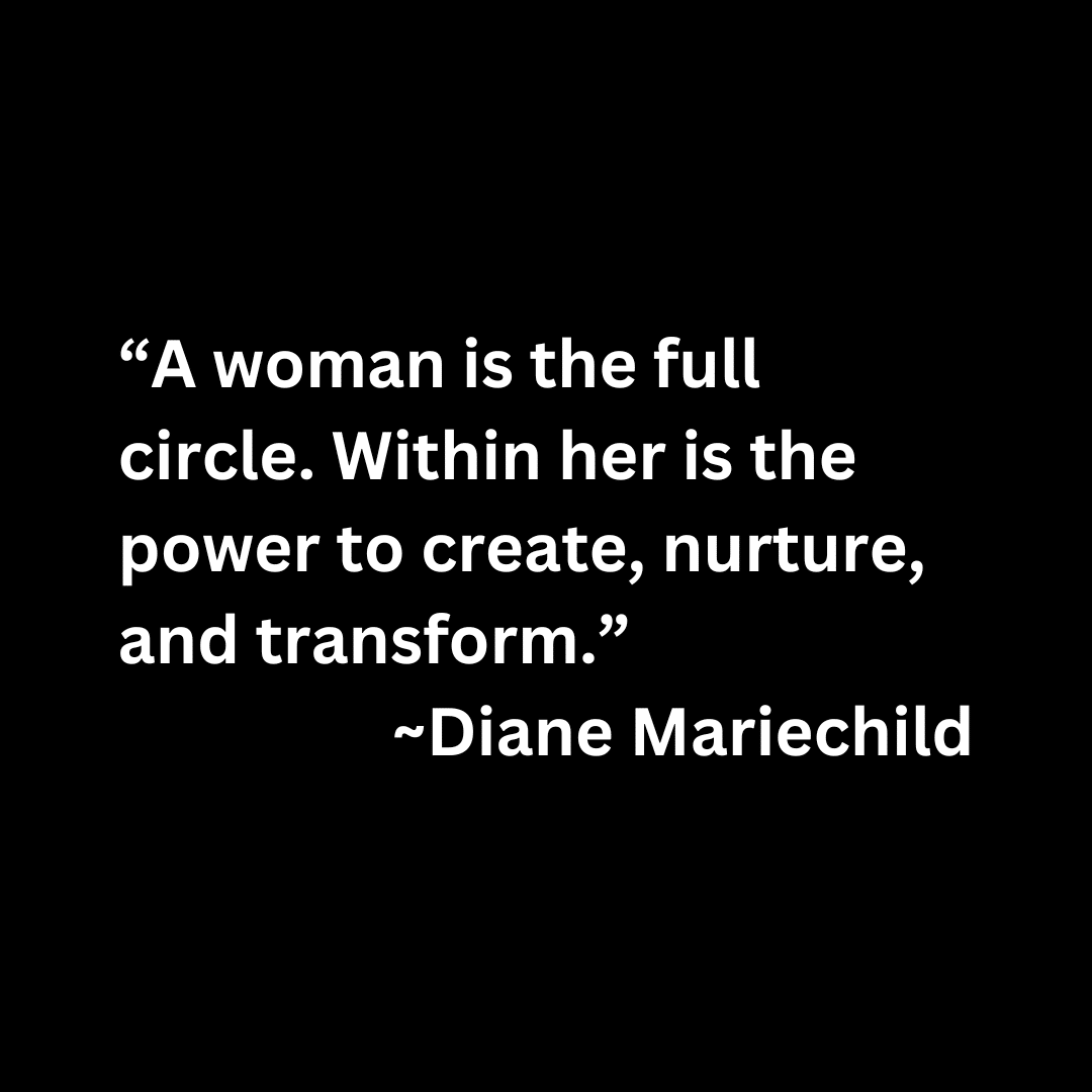 “A woman is the full circle. Within her is the power to create, nurture, and transform.” ~Diane Mariechild (white text on a black background)