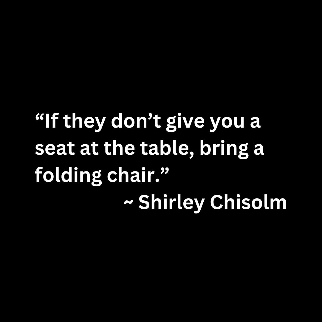 “If they don’t give you a seat at the table, bring a folding chair.” — SHIRLEY CHISHOLM