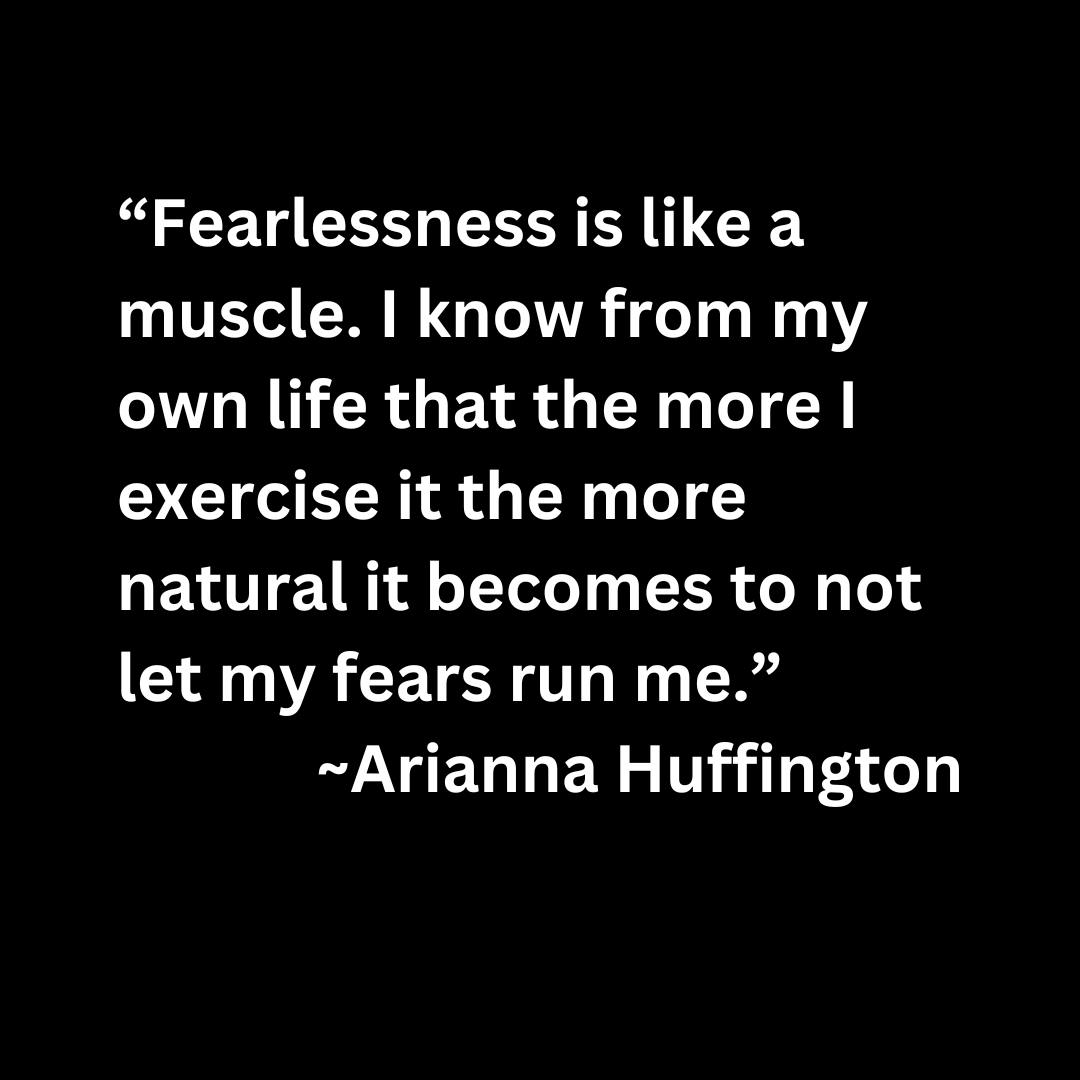 “Fearlessness is like a muscle. I know from my own life that the more I exercise it the more natural it becomes to not let my fears run me.” Arianna Huffington (white text on a black background)