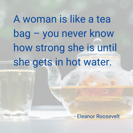 A woman is like a tea bag, you never know how strong she is until she gets in hot water. Eleanor Roosevelt 