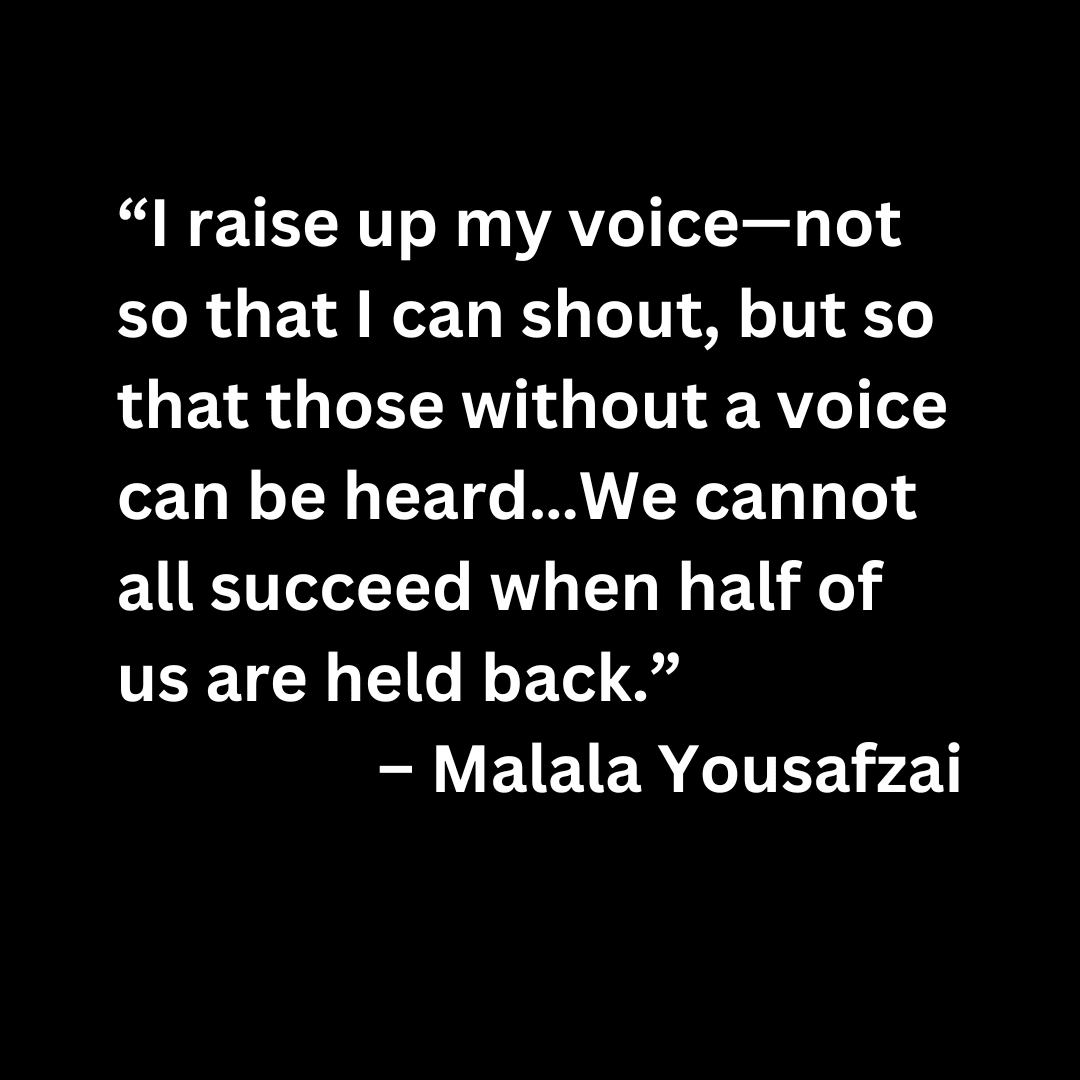 “I raise up my voice—not so that I can shout, but so that those without a voice can be heard…We cannot all succeed when half of us are held back.”  – Malala Yousafzai (white letters on a black background)