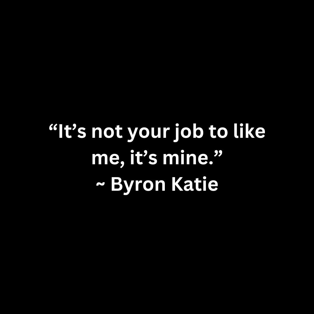 It’s not your job to like me, it’s mine. – Byron Katie