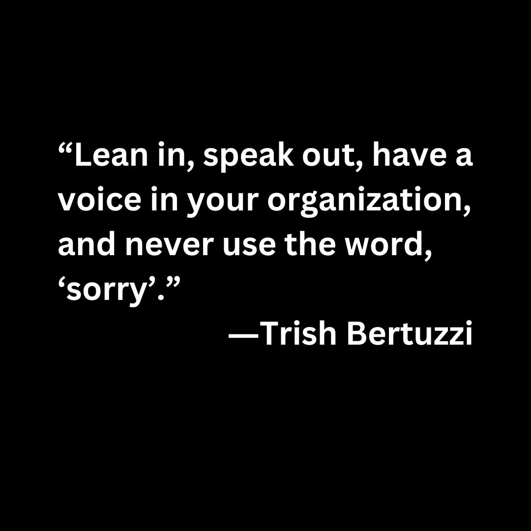 “Lean in, speak out, have a voice in your organization, and never use the word, ‘sorry’.” ―Trish Bertuzzi (white text on a black background)