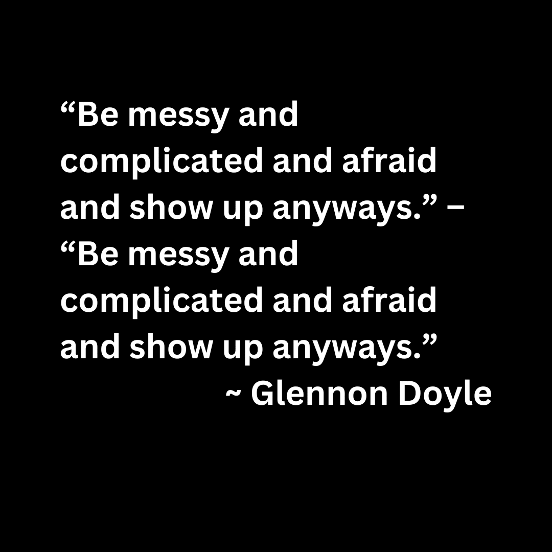 “Be messy and complicated and afraid and show up anyways.” – “Be messy and complicated and afraid and show up anyways.”  ~ Glennon Doyle