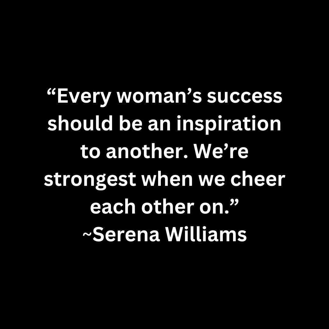Every woman’s success should be an inspiration to another. We’re strongest when we cheer each other on.  ~SERENA WILLIAMS