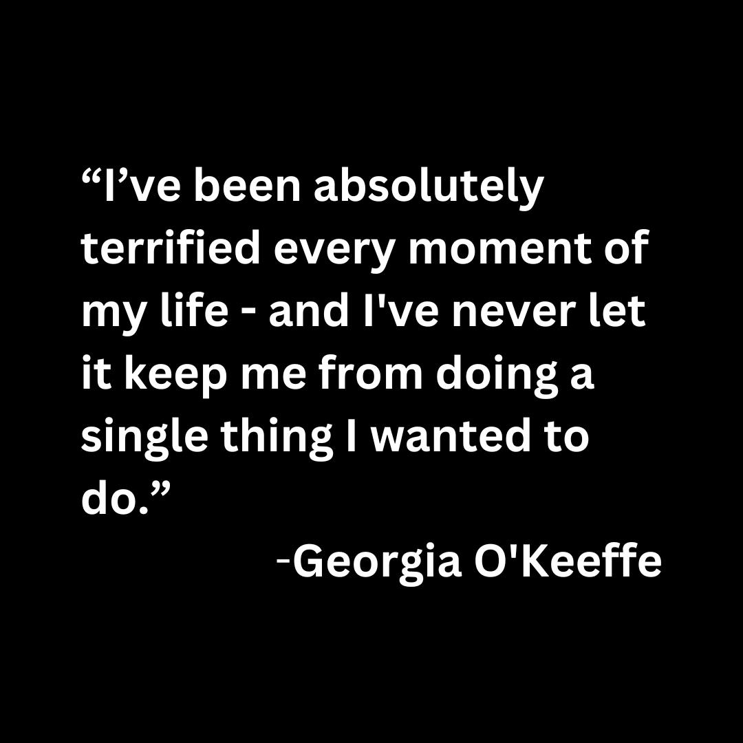 “I’ve been absolutely terrified every moment of my life - and I've never let it keep me from doing a single thing I wanted to do.” -Georgia O'Keeffe (white text on a black background)