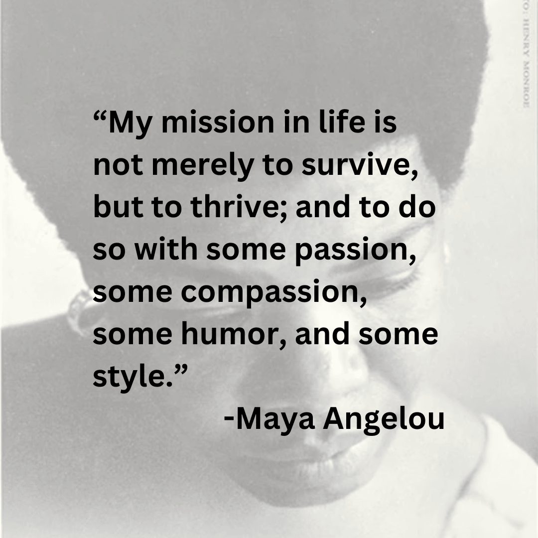 “My mission in life is not merely to survive, but to thrive; and to do so with some passion, some compassion, some humor, and some style.” -Maya Angelou - over a faded image of Maya Angelou circa 1969