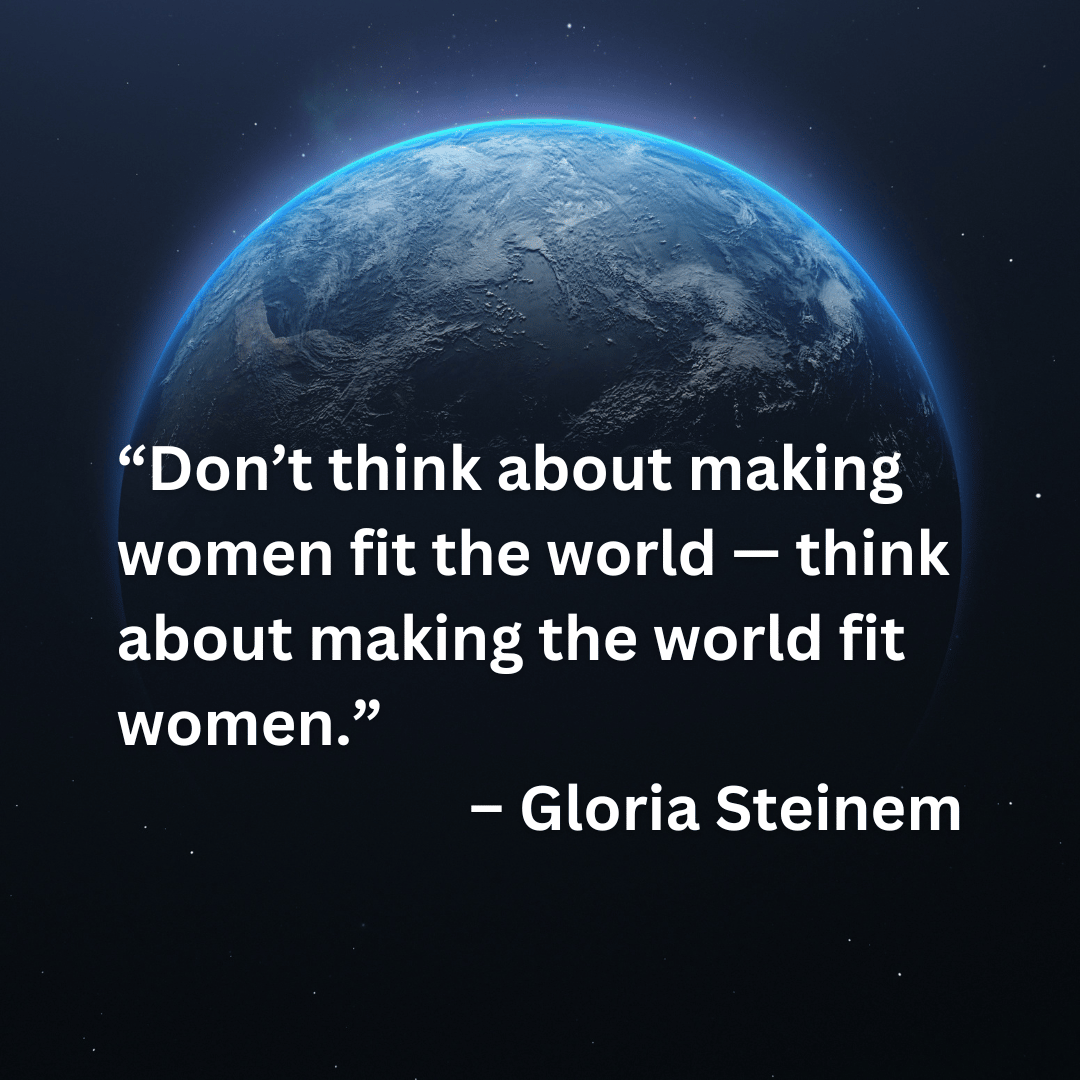 “Don’t think about making women fit the world — think about making the world fit women.”  – Gloria Steinem (White text on a dark background that shows the top half of the earth aglow from above)
