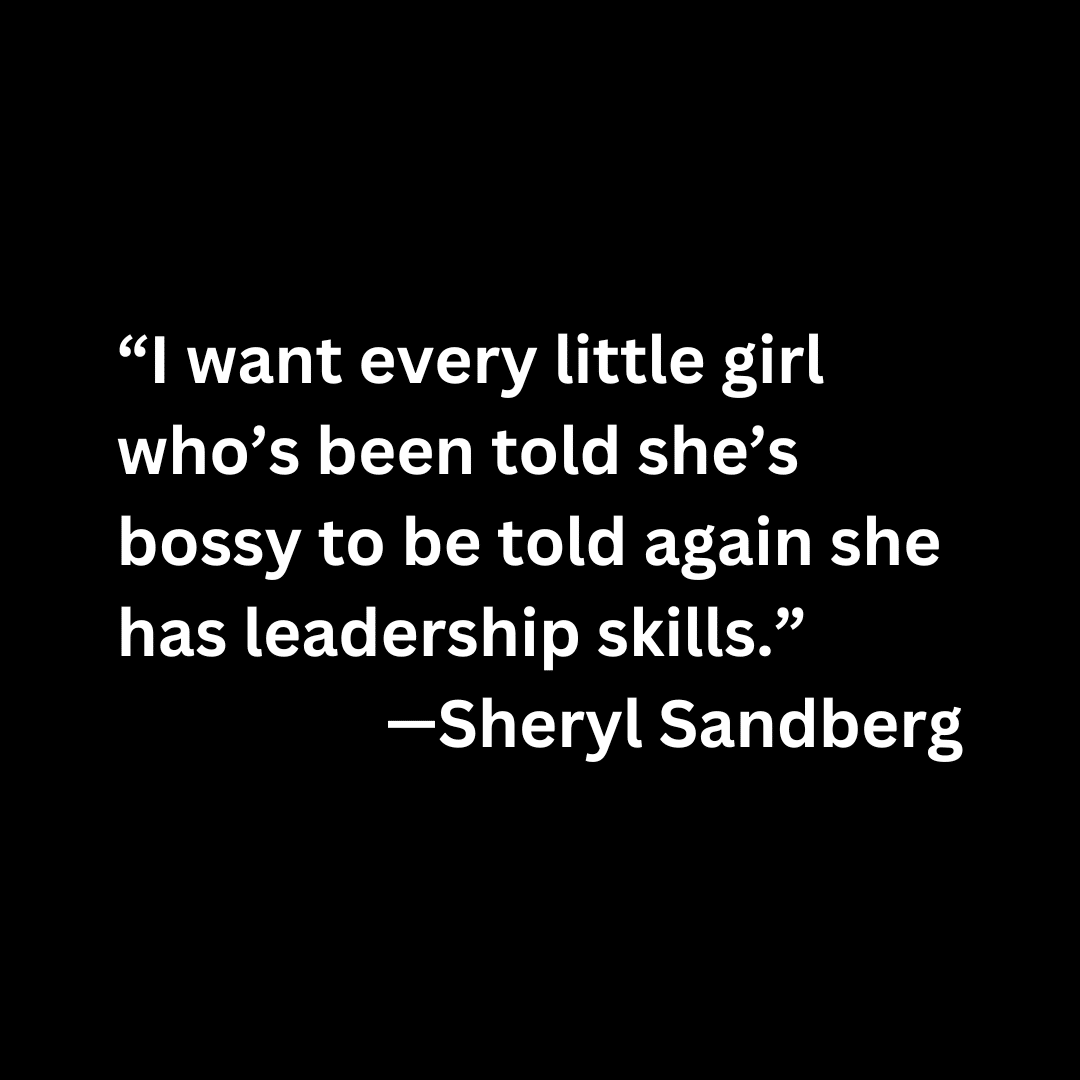 “I want every little girl who’s been told she’s bossy to be told again she has leadership skills.” —Sheryl Sandberg (white text on a black background)