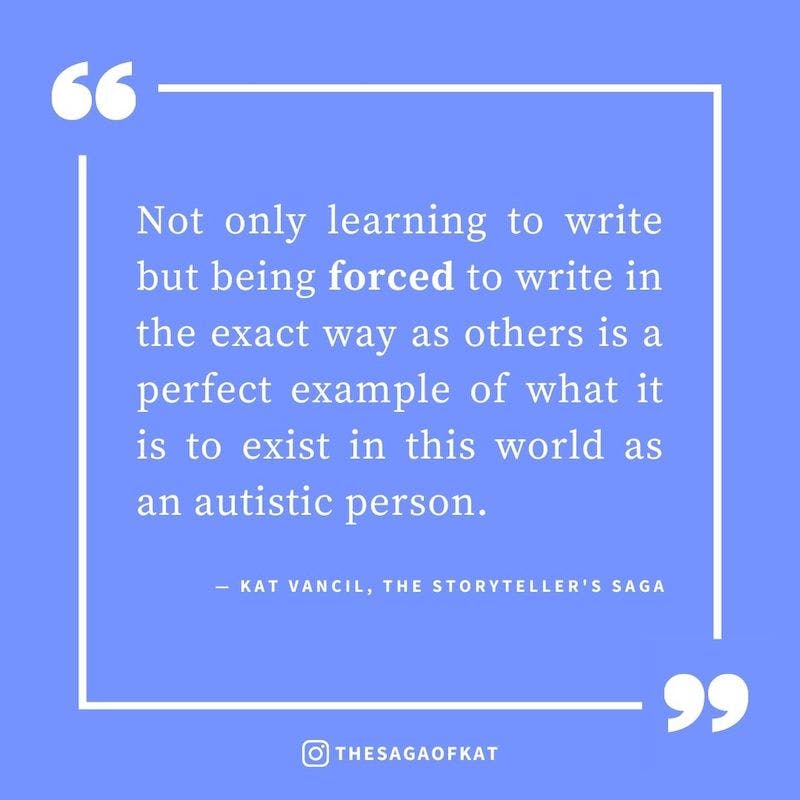 ‘Not only learning to write but being forced to write in the exact way as others is a perfect example of what it is to exist in this world as an autistic person.’ — Kat Vancil, “I am not something to be cured”, The Storytellers Saga