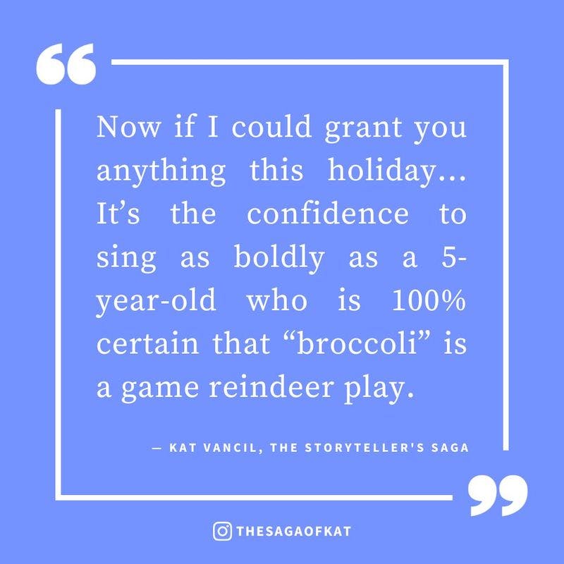 ‘Now if I could grant you anything this holiday… It’s the confidence to sing as boldly as a 5-year-old who is 100% certain that “broccoli” is a game reindeer play.’ — Kat Vancil, “…Join in any reindeer games. Like Broccoli!”, The Storytellers Saga