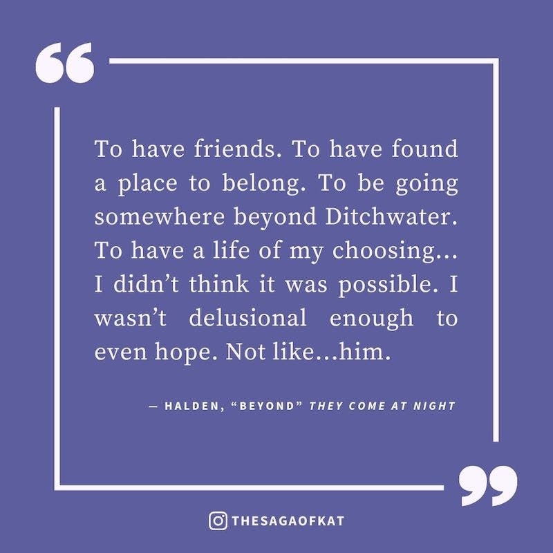 ‘To have friends. To have found a place to belong. To be going somewhere beyond Ditchwater. To have a life of my choosing…I didn’t think it was possible. I wasn’t delusional enough to even hope. Not like…him.’ — Halden, “Beyond” They Come at Night