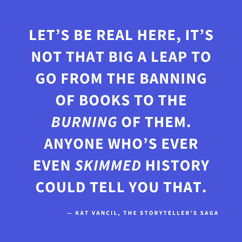 ‘Let’s be real here, it’s not that big a leap to go from the banning of books to the BURNING of them. Anyone who’s ever even SKIMMED history could tell you that.’ — Kat Vancil, “Are you in possession of contraband?”, The Storyteller’s Saga
