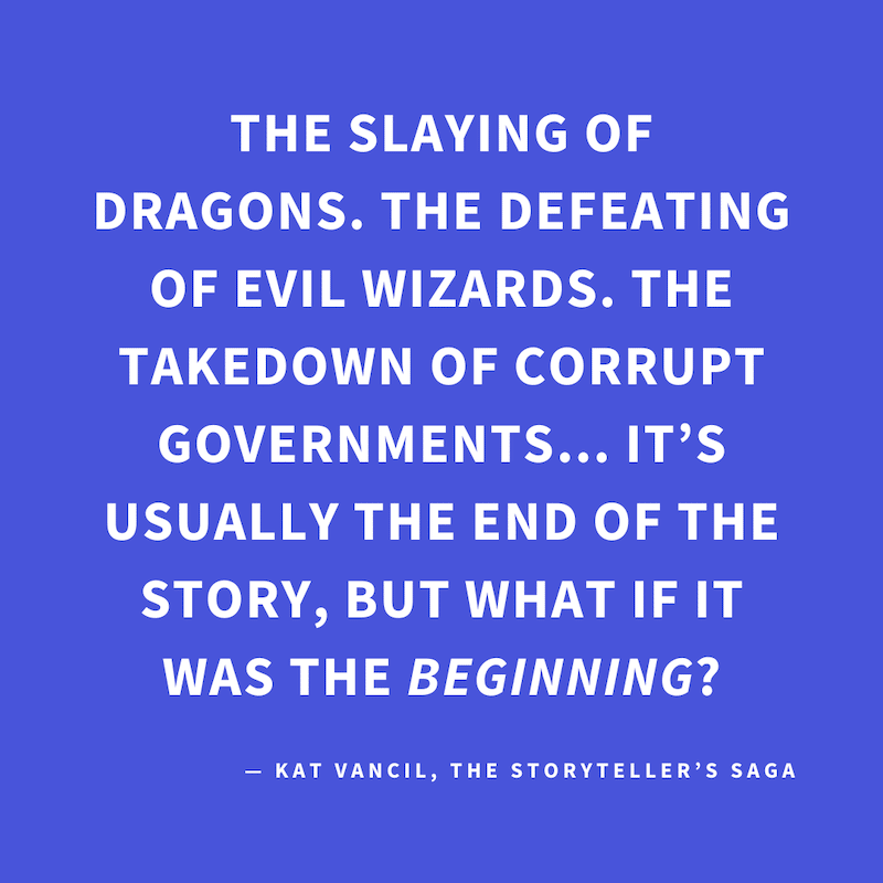 ‘The slaying of dragons. The defeating of evil wizards. The takedown of corrupt governments… It’s usually the end of the story, but what if it was the BEGINNING?’ — Kat Vancil, “They lived happily ever after… But then…”, The Storyteller’s Saga