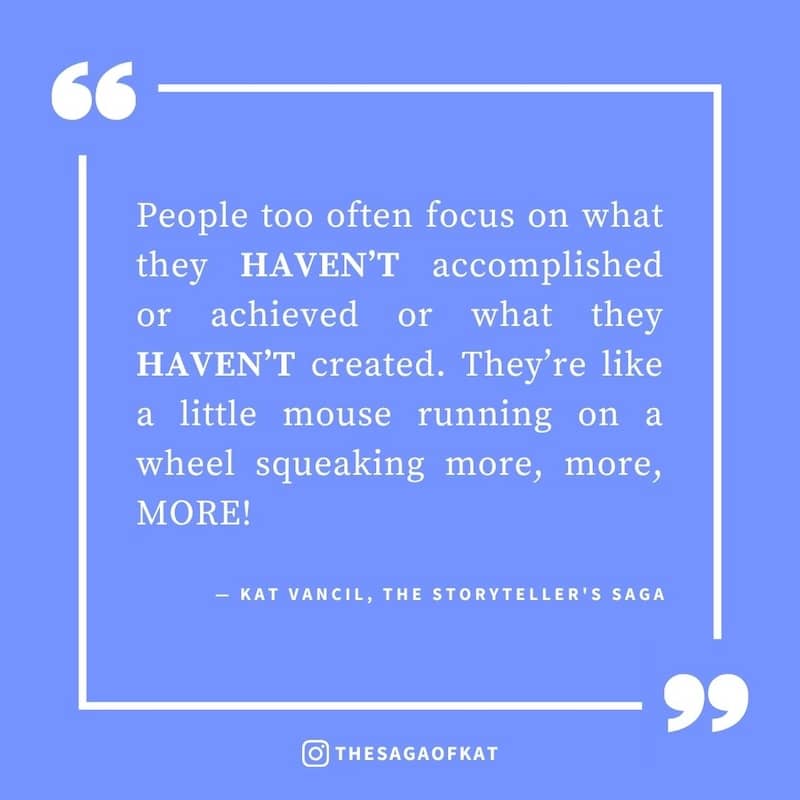 ‘People too often focus on what they haven’t accomplished or achieved or what they haven’t created. They’re like a little mouse running on a wheel squeaking more, more, MORE!’ — Kat Vancil, “Are you currently floundering in project paralysis?”, The Storyt