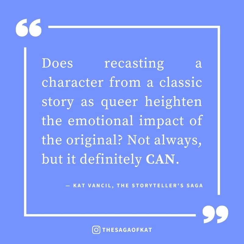 ‘Does recasting a character from a classic story as queer heighten the emotional impact of the original? Not always, but it definitely CAN.’ — Kat Vancil, “But what if it was queer…?”, The Storytellers Saga