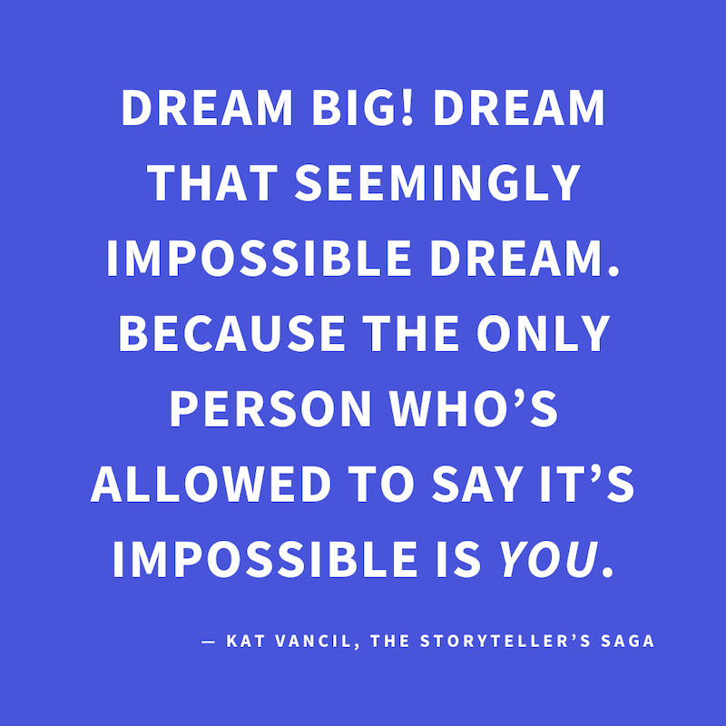 ‘DREAM BIG. Dream that seemingly impossible dream. Because the only person who’s allowed to say it’s impossible is YOU.’ — Kat Vancil, “This definitely gives new authors anxiety”, The Storyteller’s Saga