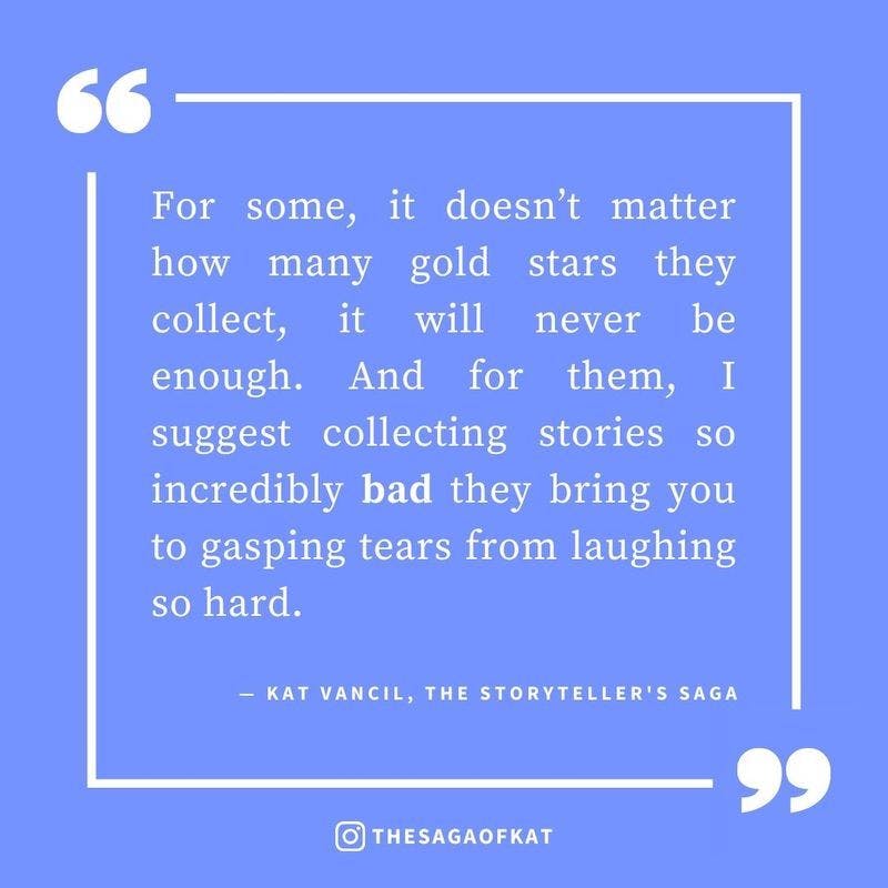 ‘For some, it doesn’t matter how many gold stars they collect, it will never be enough. And for them, I suggest collecting stories so incredibly bad they bring you to gasping tears from laughing so hard.’ — Kat Vancil, “Bank this for those bad days”, The 