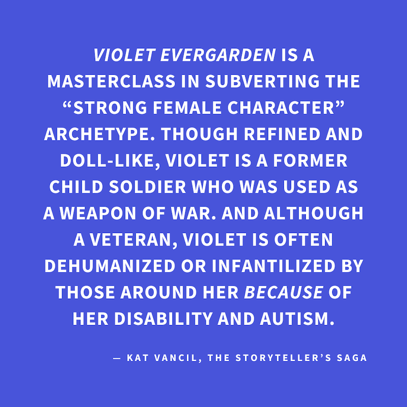 ‘VIOLET EVERGARDEN is a masterclass in subverting the “strong female character” archetype. Though refined and doll-like, Violet is a former child soldier who was used as a weapon of war. And although a veteran, Violet is often dehumanized or infantilized 