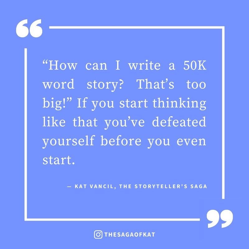 ‘“How can I write a 50K word story? That’s too big!” If you start thinking like that you’ve defeated yourself before you even start.’ — Kat Vancil, “Don’t let the big picture sink you before you start”, The Storytellers Saga