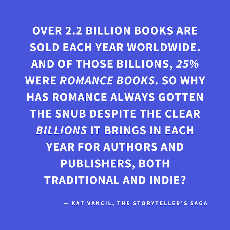 ‘Over 2.2 billion books are sold each year worldwide. And of those billions, 25% WERE ROMANCE BOOKS. So why has Romance always gotten the snub despite the clear BILLIONS it brings in each year for authors and publishers, both traditional and indie?’ — Kat