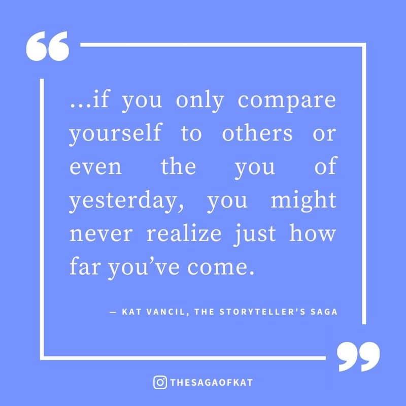 ‘…if you only compare yourself to others or even the you of yesterday, you might never realize just how far you’ve come.’ — Kat Vancil, “Who wrote this? Oh wait…me”, The Storytellers Saga