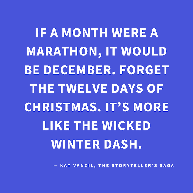 ‘If a month were a marathon, it would be December. Forget the Twelve Days of Christmas. It’s more like the Wicked Winter Dash.’ — Kat Vancil, “Surviving the Wicked Winter Dash”, The Storyteller’s Saga