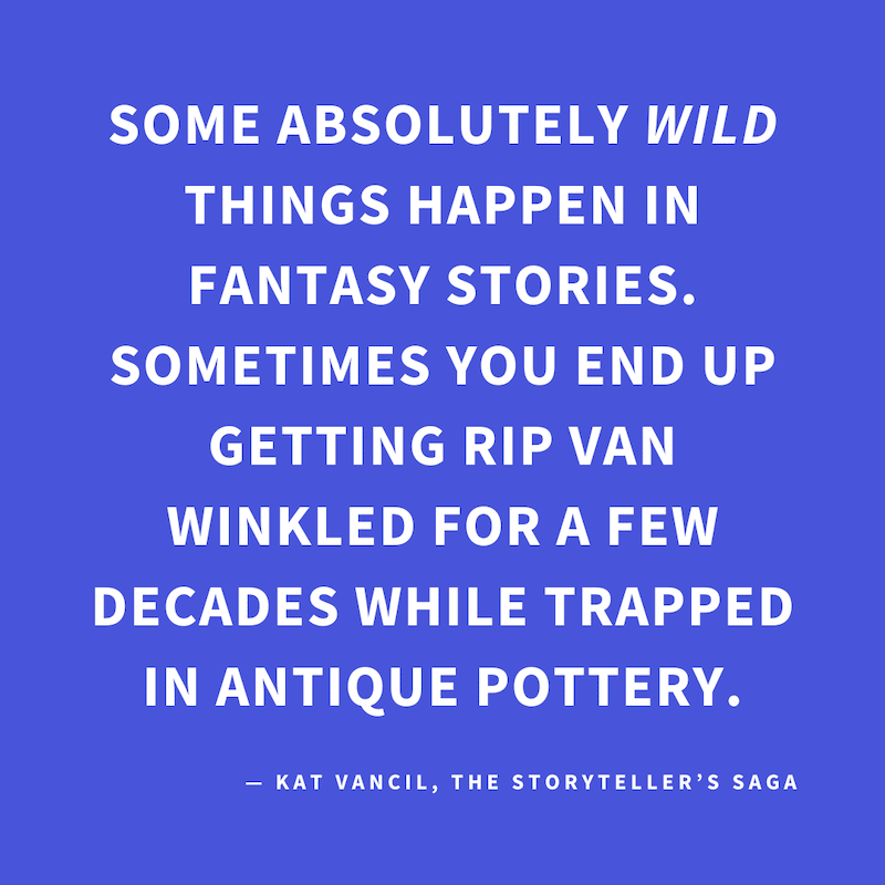‘Some absolutely WILD things happen in fantasy stories. Sometimes you end up getting Rip Van Winkled for a few decades while trapped in antique pottery.’ — Kat Vancil, “Why do teens get to have all the fun?”, The Storyteller’s Saga