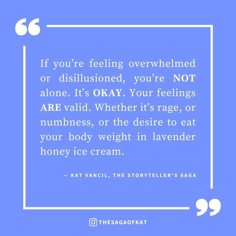 ‘If you’re feeling overwhelmed or disillusioned, you’re NOT alone. It’s OKAY. Your feelings ARE valid. Whether it’s rage, or numbness, or the desire to eat your body weight in lavender honey ice cream.’ — Kat Vancil, “It’s perfectly okay to NOT be okay”, 