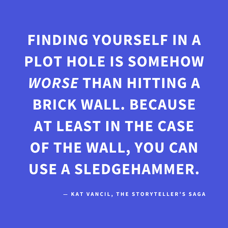 ‘Finding yourself in a plot hole is somehow WORSE than hitting a brick wall. Because at least in the case of the wall, you can use a sledgehammer.’ — Kat Vancil, “Have you considered talking to a cat?”, The Storyteller’s Saga