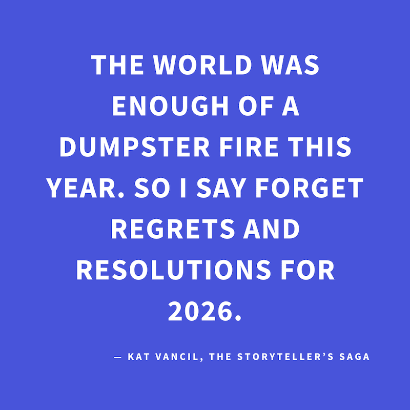 ‘The world was enough of a dumpster fire this year. So I say forget regrets and resolutions for 2026’ — Kat Vancil, “Forget regrets and resolutions”, The Storyteller’s Saga