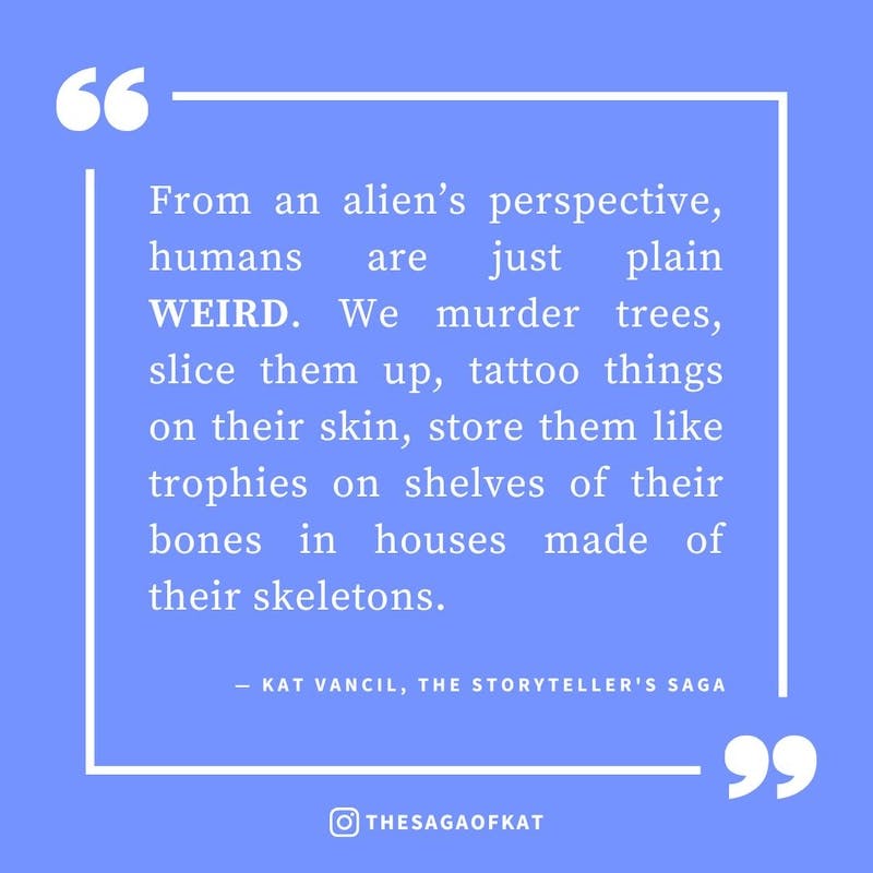 ‘From an alien’s perspective, humans are just plain weird. We murder trees, slice them up, tattoo things on their skin, store them like trophies on shelves of their bones in houses made of their skeletons.’ — Kat Vancil, “But what if no one likes it?”, Th