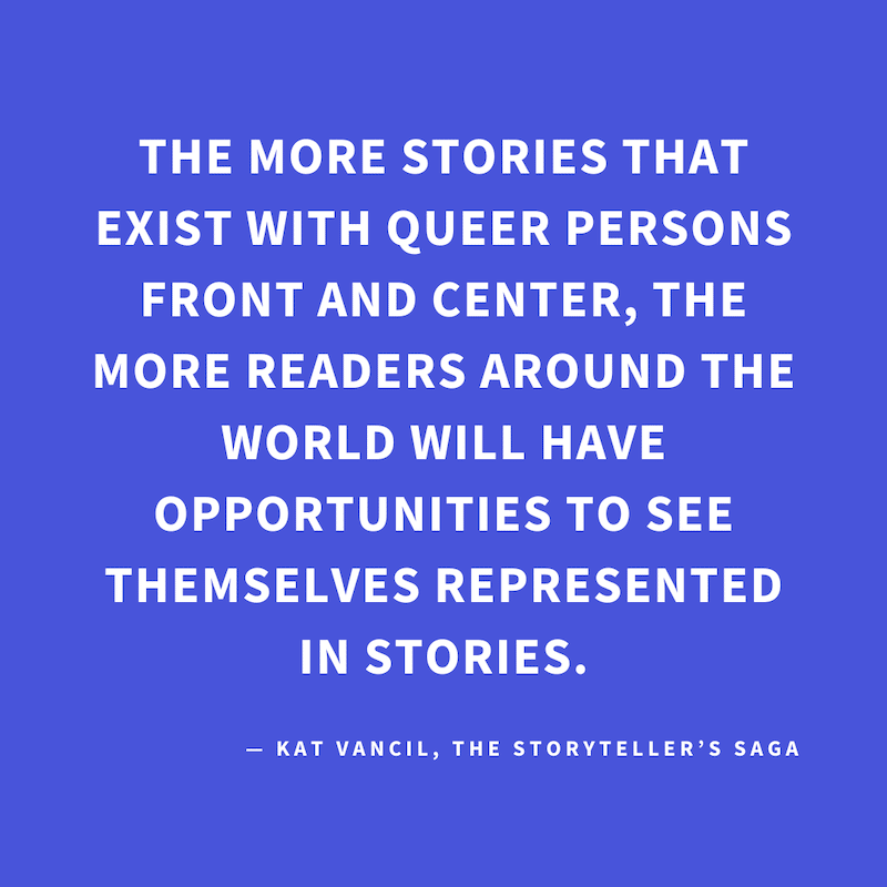 ‘The more stories that exist with queer persons front and center, the more readers around the world will have opportunities to see themselves represented in stories.’ — Kat Vancil, “But what if I added rainbows…?”, The Storyteller’s Saga