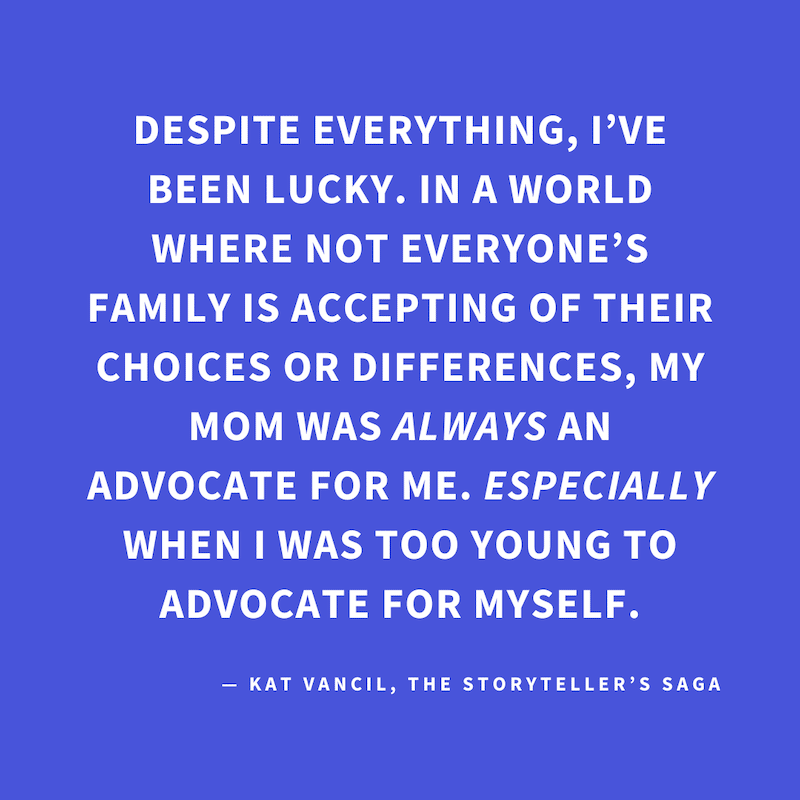 ‘Despite everything, I’ve been lucky. In a world where not everyone’s family is accepting of their choices or differences, my mom was ALWAYS an advocate for me. ESPECIALLY when I was too young to advocate for myself.’ — Kat Vancil, “Here’s to you, Mom”, T