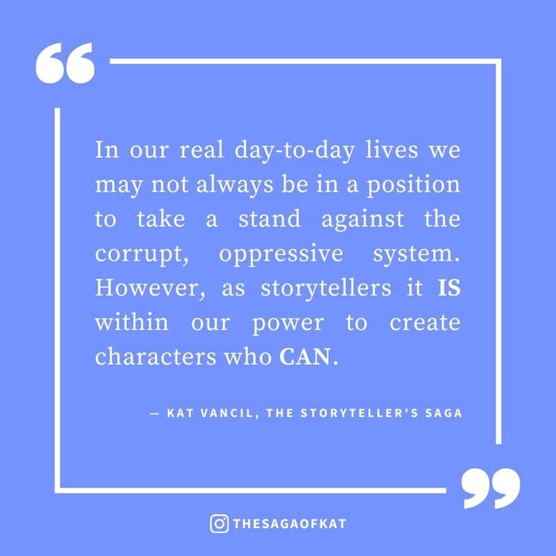 ‘In our real day-to-day lives we may not always  be in a position to take a stand against the corrupt, oppressive system. However, as storytellers it is within our power to create characters who can.’ — Kat Vancil, “That one time I lead a revolt”, The Sto