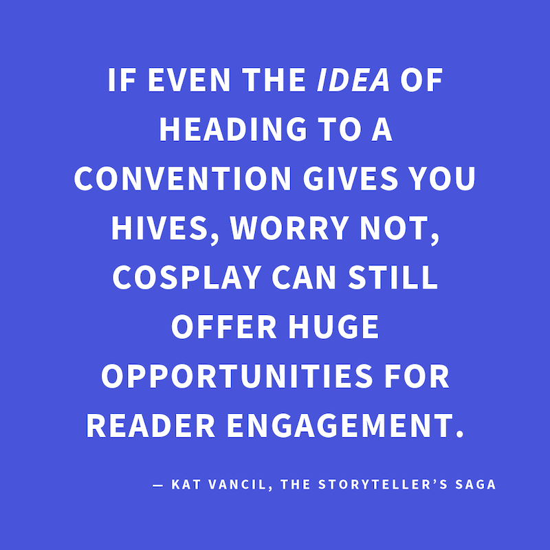 ‘If even the IDEA of heading to a convention gives you hives, worry not,  cosplay can still offer huge opportunities for reader engagement.’ — Kat Vancil, “Do You Cosplay?”, The Storyteller’s Saga