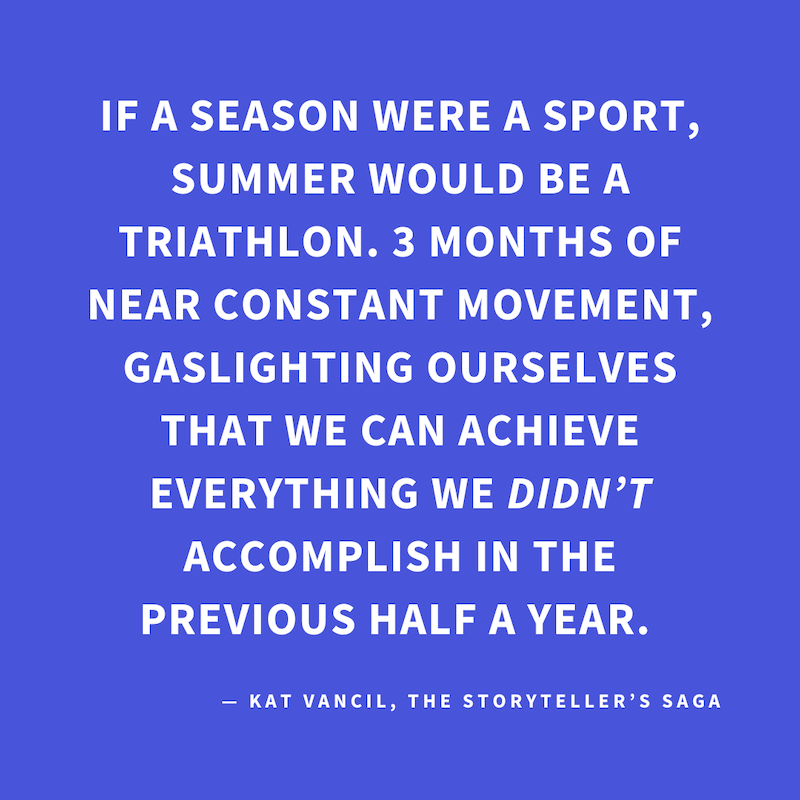 ‘If a season were a sport, summer would be a triathlon. 3 months of near constant movement, gaslighting ourselves that we can achieve everything we DIDN’T accomplish in the previous half a year.’ — Kat Vancil, “Surviving the Dog Days Triathlon”, The Story