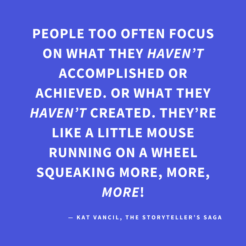‘People too often focus on what they HAVEN’T accomplished or achieved or what they HAVEN’T created. They’re like a little mouse running on a wheel squeaking more, more, MORE!’ — Kat Vancil, “Are you floundering in project paralysis?”, The Storyteller’s Sa