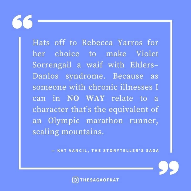 ‘Hats off to Rebecca Yarros for her choice to make Violet Sorrengail a waif with Ehlers–Danlos syndrome. Because as someone with chronic illnesses I can in NO WAY relate to a character that’s the equivalent of an Olympic marathon runner, scaling mountains